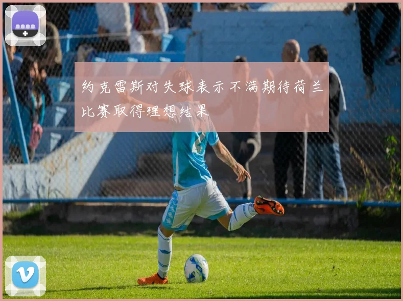 约克雷斯对失球表示不满期待荷兰比赛取得理想结果