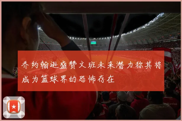 乔约翰逊盛赞文班未来潜力称其将成为篮球界的恐怖存在