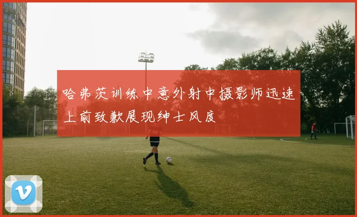 哈弗茨训练中意外射中摄影师迅速上前致歉展现绅士风度