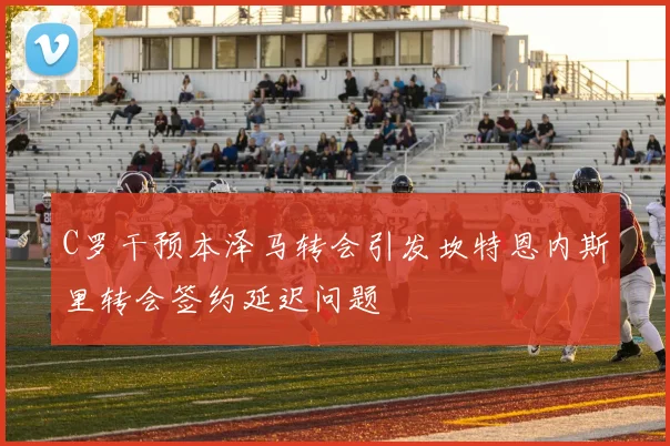 C罗干预本泽马转会引发坎特恩内斯里转会签约延迟问题