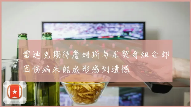 雷迪克期待詹姆斯与东契奇组合却因伤病未能成形感到遗憾
