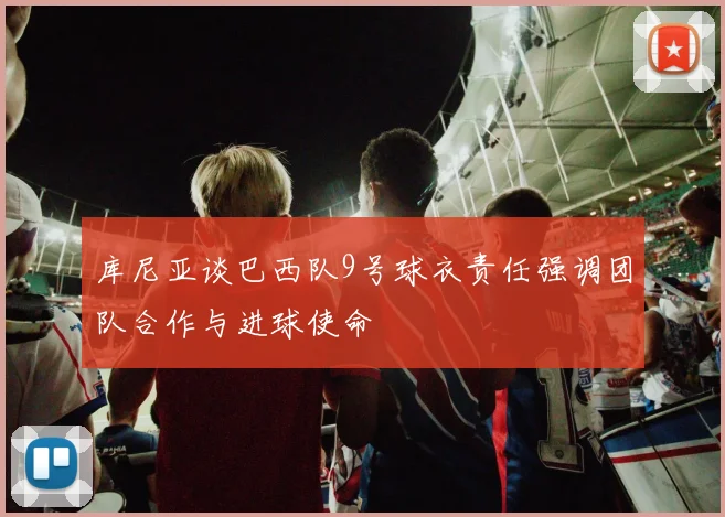 库尼亚谈巴西队9号球衣责任强调团队合作与进球使命