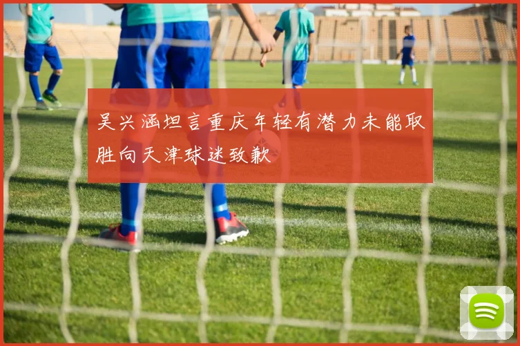 吴兴涵坦言重庆年轻有潜力未能取胜向天津球迷致歉