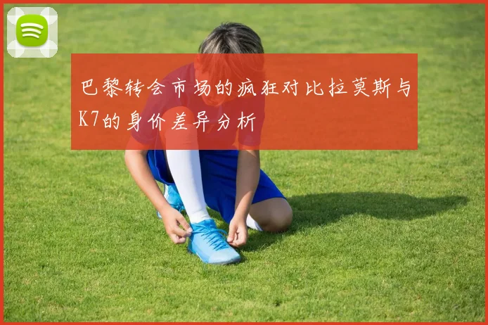巴黎转会市场的疯狂对比拉莫斯与K7的身价差异分析