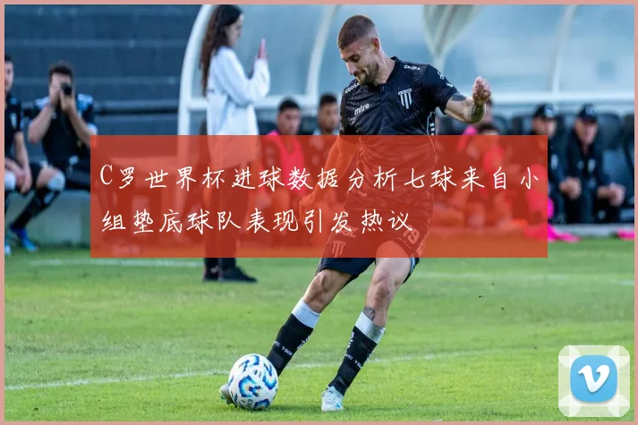 C罗世界杯进球数据分析七球来自小组垫底球队表现引发热议