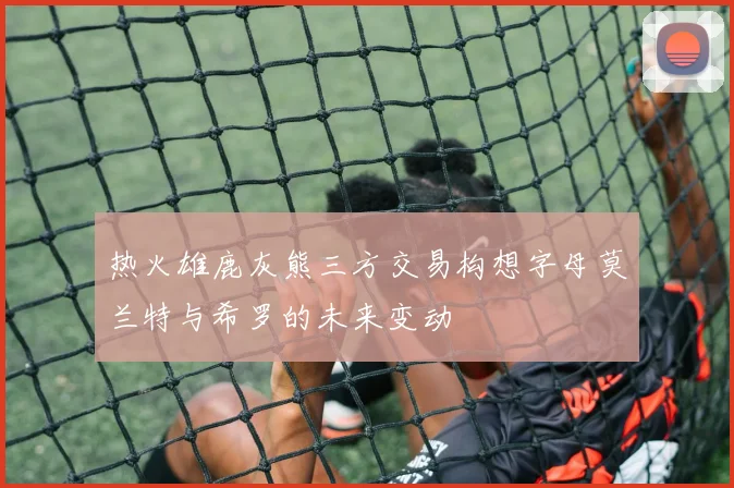 热火雄鹿灰熊三方交易构想字母莫兰特与希罗的未来变动