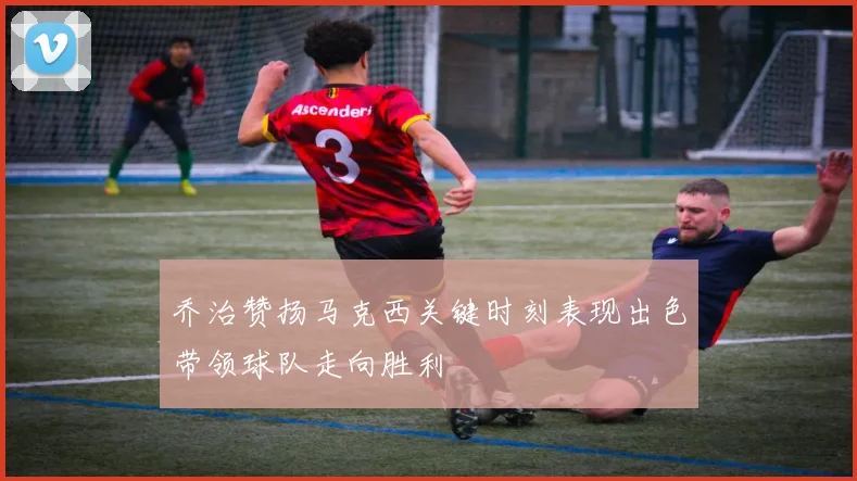 乔治赞扬马克西关键时刻表现出色带领球队走向胜利