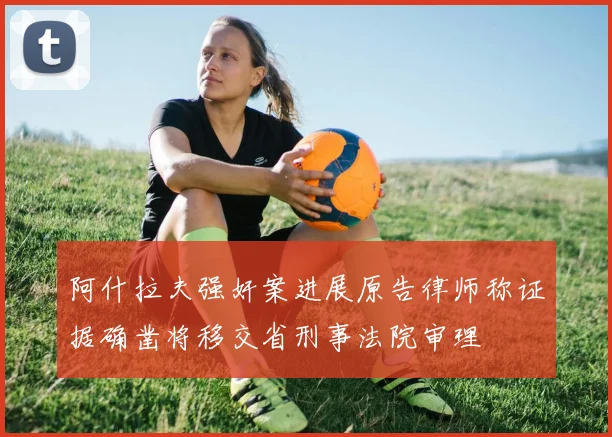 阿什拉夫强奸案进展原告律师称证据确凿将移交省刑事法院审理