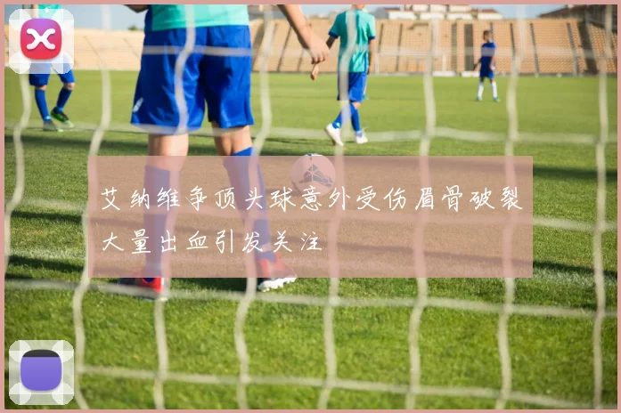 艾纳维争顶头球意外受伤眉骨破裂大量出血引发关注