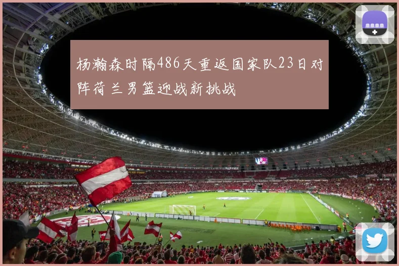 杨瀚森时隔486天重返国家队23日对阵荷兰男篮迎战新挑战