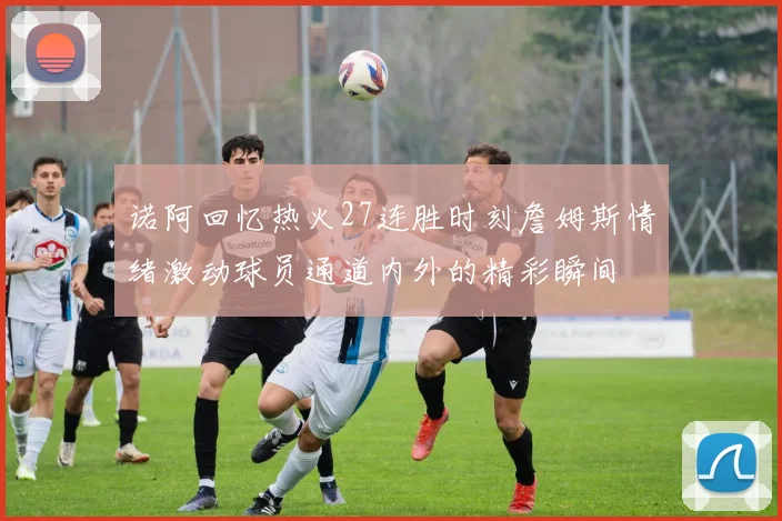 诺阿回忆热火27连胜时刻詹姆斯情绪激动球员通道内外的精彩瞬间