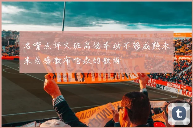 名嘴点评文班离场举动不够成熟未来或感激布伦森的教诲