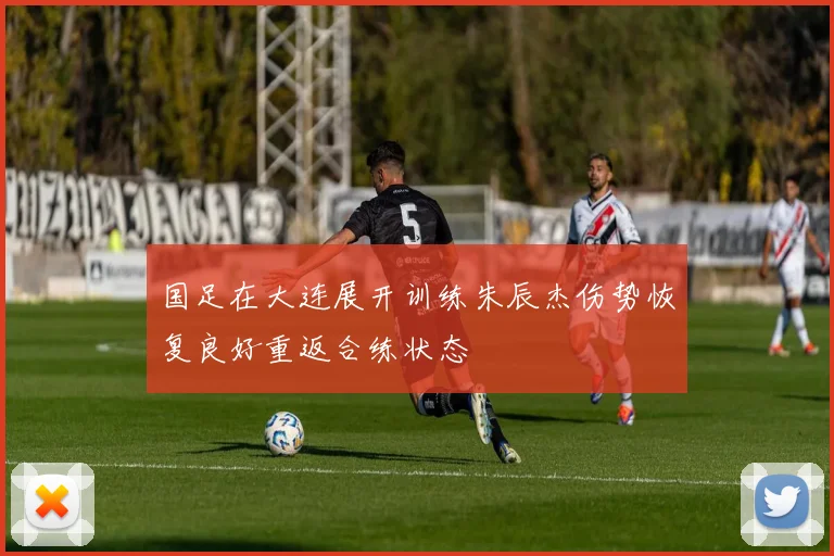 国足在大连展开训练朱辰杰伤势恢复良好重返合练状态