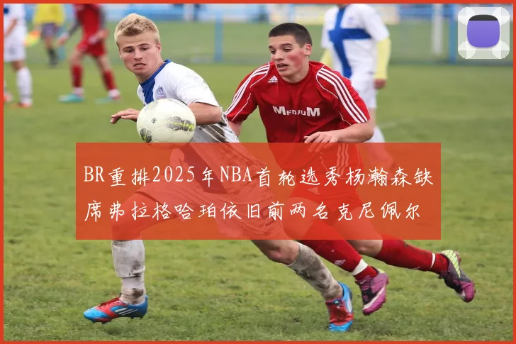 BR重排2025年NBA首轮选秀杨瀚森缺席弗拉格哈珀依旧前两名克尼佩尔锁定探花位