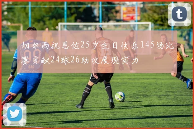 切尔西祝恩佐25岁生日快乐145场比赛贡献24球26助攻展现实力