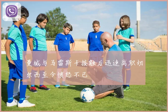曼城与马雷斯卡接触后迅速离职切尔西至今愤怒不已