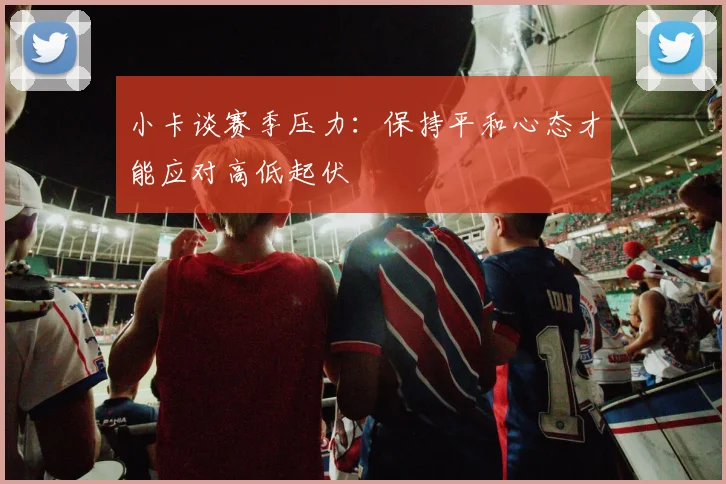 小卡谈赛季压力：保持平和心态才能应对高低起伏