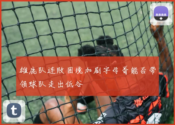 雄鹿队连败困境加剧字母哥能否带领球队走出低谷
