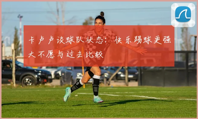 卡卢卢谈球队状态：快乐踢球更强大不愿与过去比较