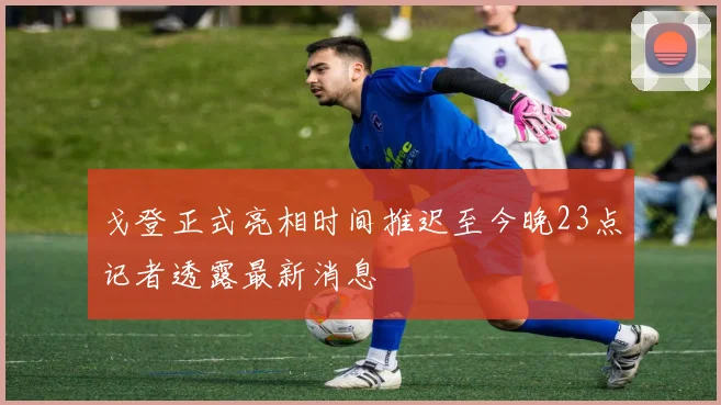 戈登正式亮相时间推迟至今晚23点记者透露最新消息